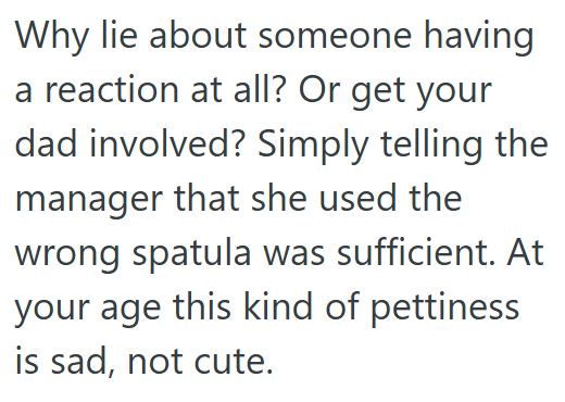 Why lie about someone having a reaction at all? Or get your dad involved? Simply telling the manager that she used the wrong spatula was sufficient. At your age this kind of pettiness is sad, not cute.