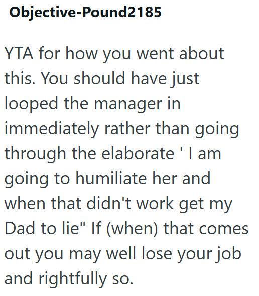 Objective-Pound2185 YTA for how you went about this. You should have just looped the manager in immediately rather than going through the elaborate ' I am going to humiliate her and when that didn't work get my Dad to lie" If (when) that comes out you may well lose your job and rightfully so.