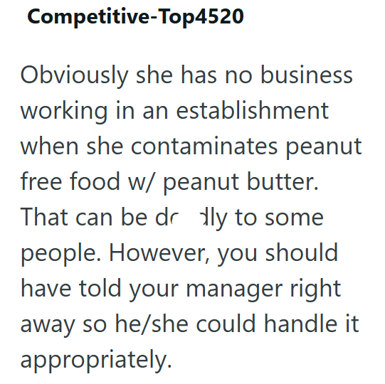 Competitive-Top4520 Obviously she has no business working in an establishment when she contaminates peanut free food w/ peanut butter. That can be dr dly to some people. However, you should have told your manager right away so he/she could handle it appropriately.