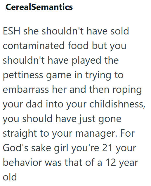 CerealSemantics ESH she shouldn't have sold contaminated food but you shouldn't have played the pettiness game in trying to embarrass her and then roping your dad into your childishness, you should have just gone straight to your manager. For God's sake girl you're 21 your behavior was that of a 12 year old