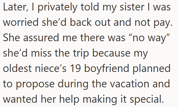 Later, I privately told my sister I was worried she'd back out and not pay. She assured me there was "no way" she'd miss the trip because my oldest niece's 19 boyfriend planned to propose during the vacation and wanted her help making it special.