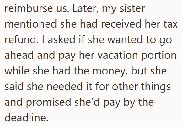 reimburse us. Later, my sister mentioned she had received her tax refund. I asked if she wanted to go ahead and pay her vacation portion while she had the money, but she said she needed it for other things and promised she'd pay by the deadline.