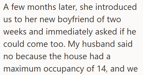 A few months later, she introduced us to her new boyfriend of two weeks and immediately asked if he could come too. My husband said no because the house had a maximum occupancy of 14, and we