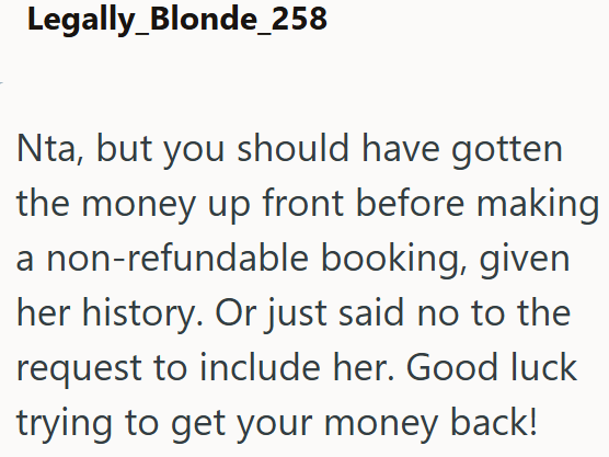 Legally Blonde_258 Nta, but you should have gotten the money up front before making a non-refundable booking, given her history. Or just said no to the request to include her. Good luck trying to get your money back!