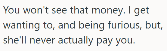You won't see that money. I get wanting to, and being furious, but, she'll never actually pay you.