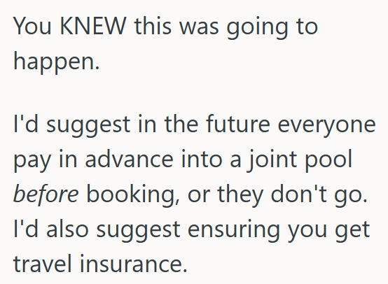 You KNEW this was going to happen. I'd suggest in the future everyone pay in advance into a joint pool before booking, or they don't go. I'd also suggest ensuring you get travel insurance.