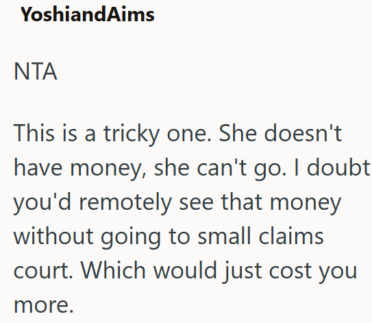 YoshiandAims NTA This is a tricky one. She doesn't have money, she can't go. I doubt you'd remotely see that money without going to small claims court. Which would just cost you more.