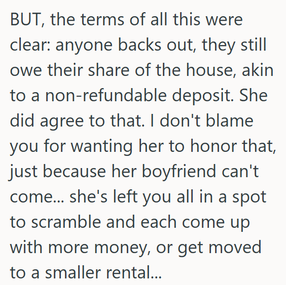 BUT, the terms of all this were clear: anyone backs out, they still owe their share of the house, akin to a non-refundable deposit. She did agree to that. I don't blame you for wanting her to honor that, just because her boyfriend can't come... she's left you all in a spot to scramble and each come up with more money, or get moved to a smaller rental...