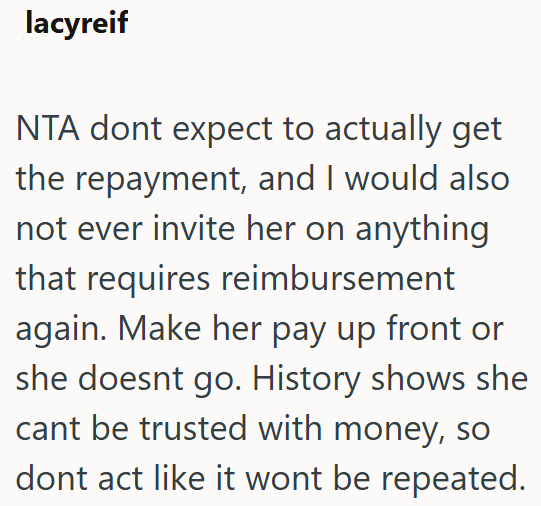 lacyreif NTA dont expect to actually get the repayment, and I would also not ever invite her on anything that requires reimbursement again. Make her pay up front or she doesnt go. History shows she cant be trusted with money, so dont act like it wont be repeated.