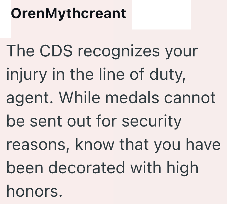 OrenMythcreant The CDS recognizes your injury in the line of duty, agent. While medals cannot be sent out for security reasons, know that you have been decorated with high honors.