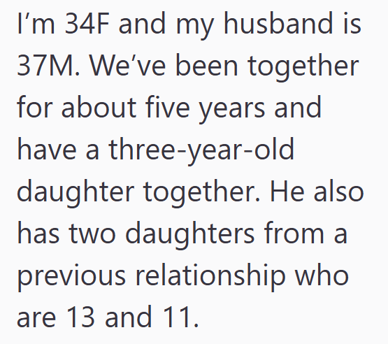 I'm 34F and my husband is 37M. We've been together for about five years and have a three-year-old daughter together. He also has two daughters from a previous relationship who are 13 and 11.