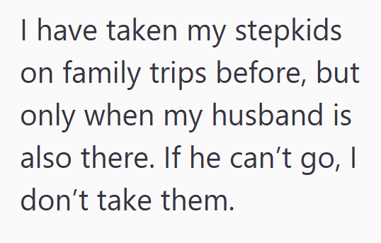 I have taken my stepkids on family trips before, but only when my husband is also there. If he can't go, I don't take them.
