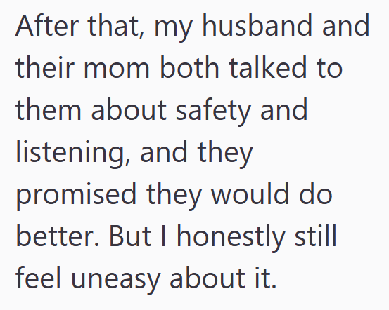 After that, my husband and their mom both talked to them about safety and listening, and they promised they would do better. But I honestly still feel uneasy about it.