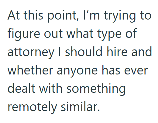 At this point, I'm trying to figure out what type of attorney I should hire and whether anyone has ever dealt with something remotely similar.