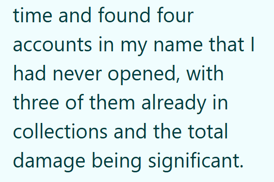 time and found four accounts in my name that I had never opened, with three of them already in collections and the total damage being significant.