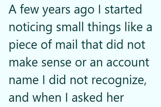 A few years ago I started noticing small things like a piece of mail that did not make sense or an account name I did not recognize, and when I asked her
