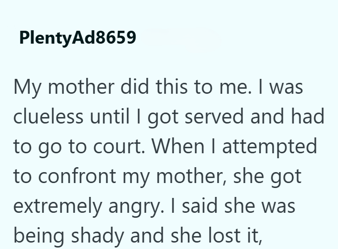 PlentyAd8659 My mother did this to me. I was clueless until I got served and had to go to court. When I attempted to confront my mother, she got extremely angry. I said she was being shady and she lost it,