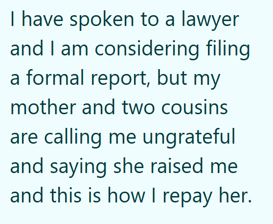 I have spoken to a lawyer and I am considering filing a formal report, but my mother and two cousins are calling me ungrateful and saying she raised me and this is how I repay her.