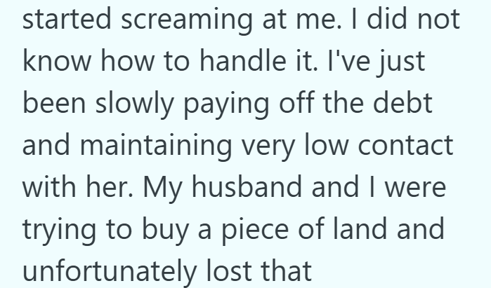 started screaming at me. I did not know how to handle it. I've just been slowly paying off the debt and maintaining very low contact with her. My husband and I were trying to buy a piece of land and unfortunately lost that