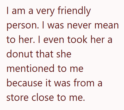 I am a very friendly person. I was never mean to her. I even took her a donut that she mentioned to me because it was from a store close to me.