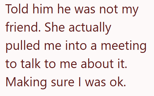 Told him he was not my friend. She actually pulled me into a meeting to talk to me about it. Making sure I was ok.