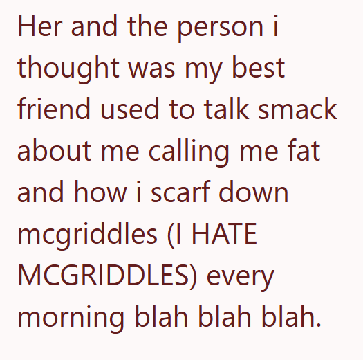 Her and the person i thought was my best friend used to talk smack about me calling me fat and how i scarf down mcgriddles (I HATE MCGRIDDLES) every morning blah blah blah.