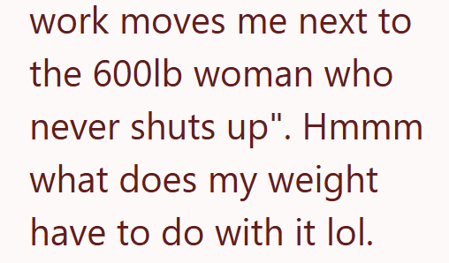 work moves me next to the 600lb woman who never shuts up". Hmmm what does my weight have to do with it lol.