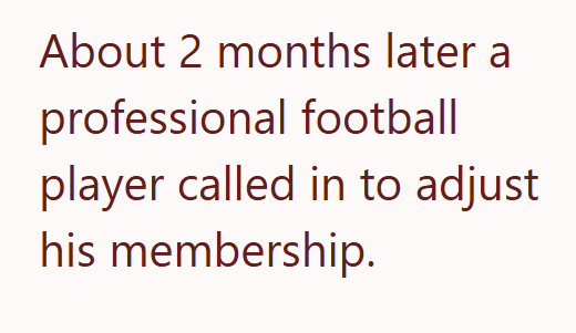 About 2 months later a professional football player called in to adjust his membership.