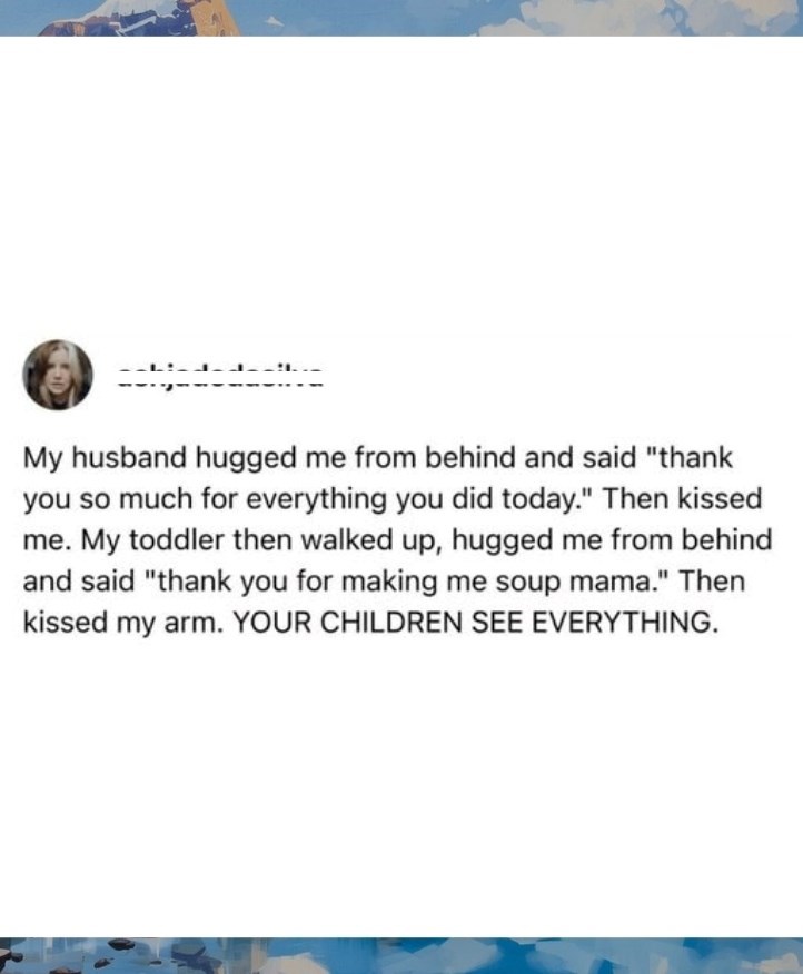 My husband hugged me from behind and said "thank you so much for everything you did today." Then kissed me. My toddler then walked up, hugged me from behind and said "thank you for making me soup mama." Then kissed my arm. YOUR CHILDREN SEE EVERYTHING.