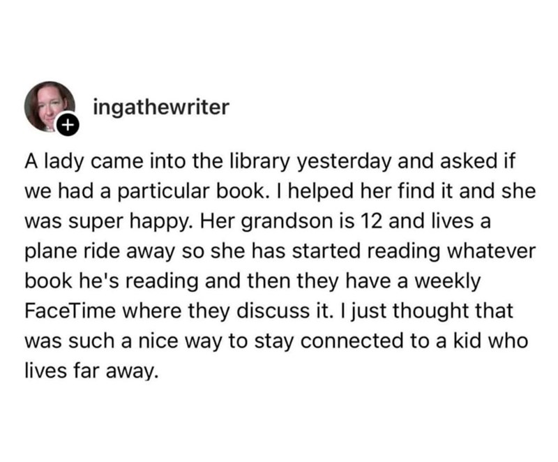 + ingathewriter A lady came into the library yesterday and asked if we had a particular book. I helped her find it and she was super happy. Her grandson is 12 and lives a plane ride away so she has started reading whatever book he's reading and then they have a weekly FaceTime where they discuss it. I just thought that was such a nice way to stay connected to a kid who lives far away.