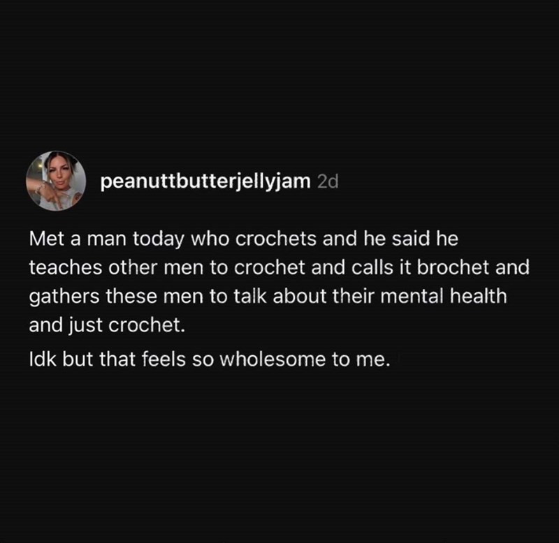 peanuttbutterjellyjam 2d Met a man today who crochets and he said he teaches other men to crochet and calls it brochet and gathers these men to talk about their mental health and just crochet. Idk but that feels so wholesome to me.