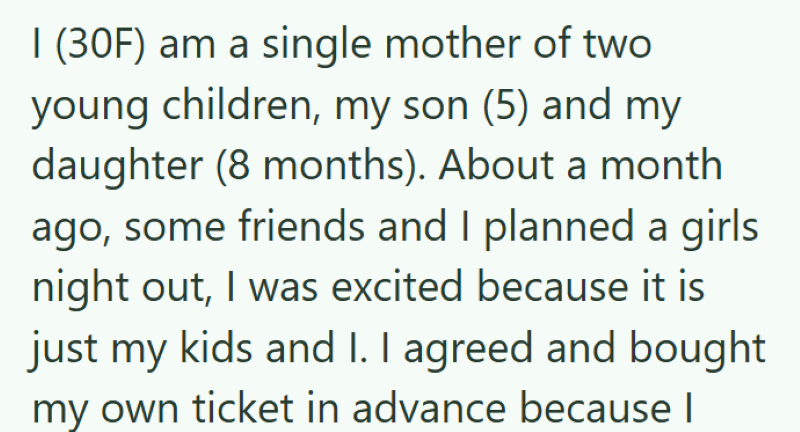 I (30F) am a single mother of two young children, my son (5) and my daughter (8 months). About a month. ago, some friends and I planned a girls night out, I was excited because it is just my kids and I. I agreed and bought my own ticket in advance because I