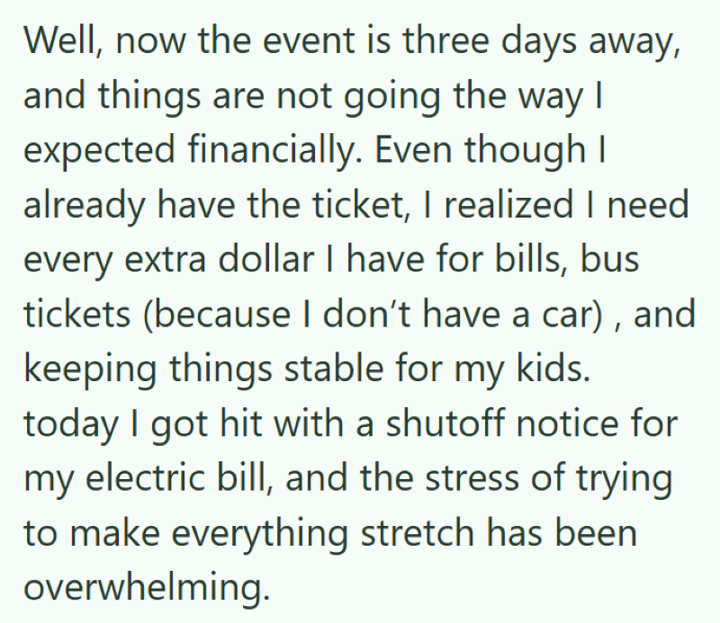 Well, now the event is three days away, and things are not going the way I expected financially. Even though I already have the ticket, I realized I need every extra dollar I have for bills, bus tickets (because I don't have a car), and keeping things stable for my kids. today I got hit with a shutoff notice for my electric bill, and the stress of trying to make everything stretch has been overwhelming.