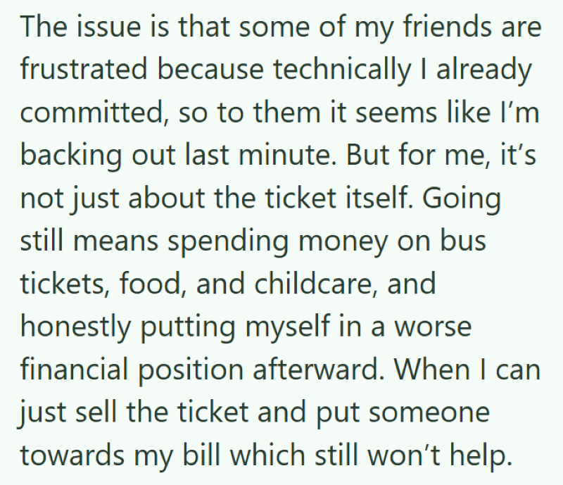 The issue is that some of my friends are frustrated because technically I already committed, so to them it seems like I'm backing out last minute. But for me, it's not just about the ticket itself. Going still means spending money on bus tickets, food, and childcare, and honestly putting myself in a worse financial position afterward. When I can just sell the ticket and put someone towards my bill which still won't help.