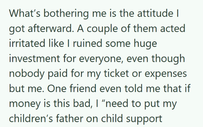 What's bothering me is the attitude I got afterward. A couple of them acted irritated like I ruined some huge investment for everyone, even though nobody paid for my ticket or expenses but me. One friend even told me that if money is this bad, I "need to put my children's father on child support
