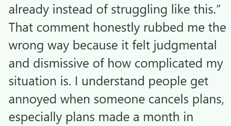 already instead of struggling like this." That comment honestly rubbed me the wrong way because it felt judgmental and dismissive of how complicated my situation is. I understand people get annoyed when someone cancels plans, especially plans made a month in