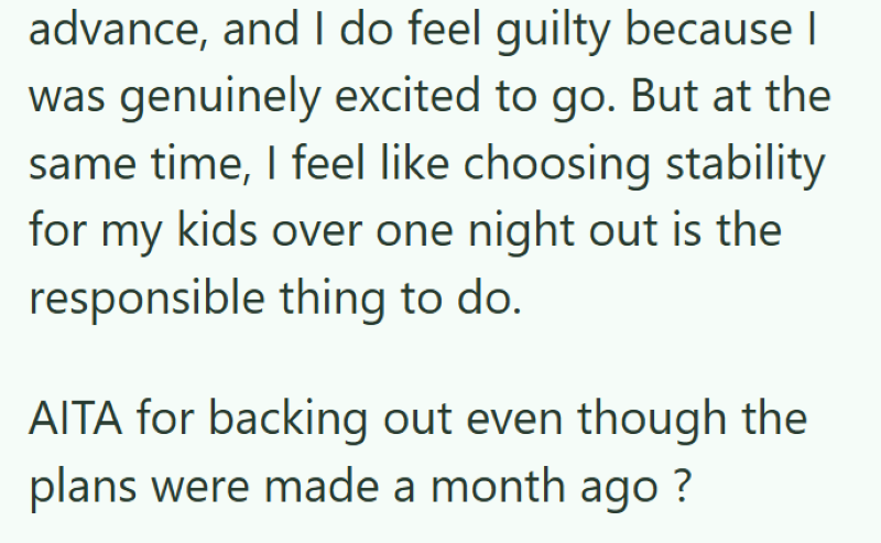 advance, and I do feel guilty because I was genuinely excited to go. But at the same time, I feel like choosing stability for my kids over one night out is the responsible thing to do. AITA for backing out even though the plans were made a month ago ?