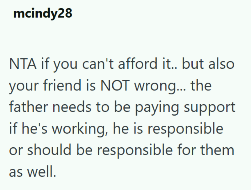 mcindy28 NTA if you can't afford it.. but also your friend is NOT wrong... the father needs to be paying support if he's working, he is responsible or should be responsible for them as well.