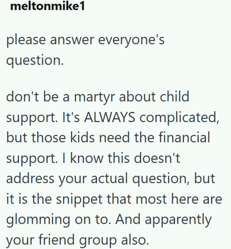 meltonmike1 please answer everyone's question. don't be a martyr about child support. It's ALWAYS complicated, but those kids need the financial support. I know this doesn't address your actual question, but it is the snippet that most here are glomming on to. And apparently your friend group also.