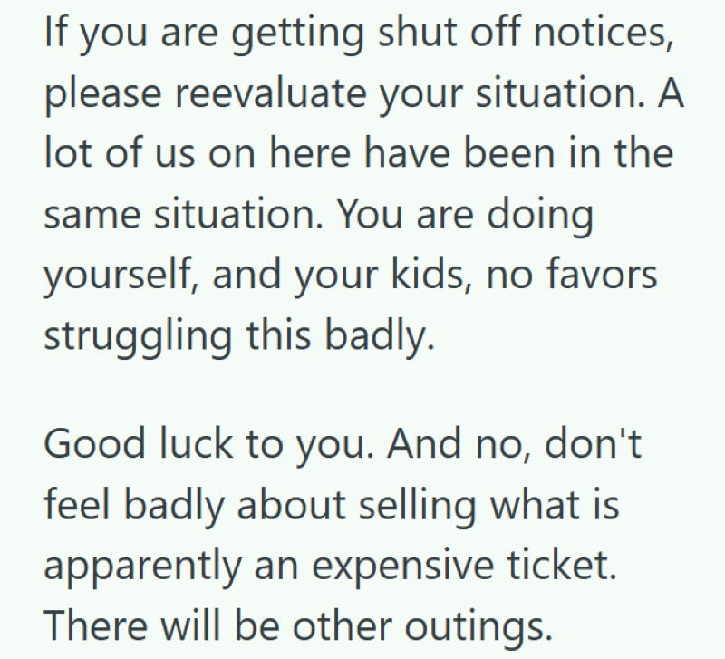 If you are getting shut off notices, please reevaluate your situation. A lot of us on here have been in the same situation. You are doing yourself, and your kids, no favors struggling this badly. Good luck to you. And no, don't feel badly about selling what is apparently an expensive ticket. There will be other outings.