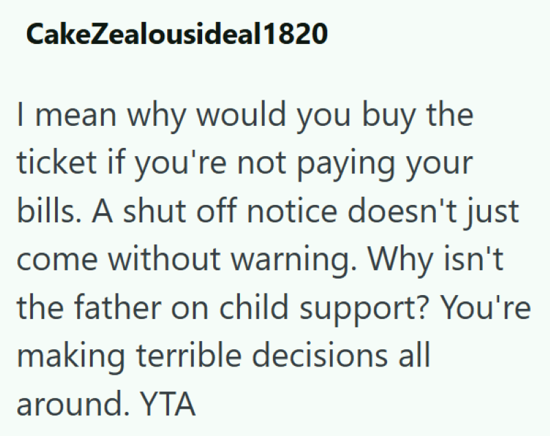 CakeZealousideal 1820 I mean why would you buy the ticket if you're not paying your bills. A shut off notice doesn't just come without warning. Why isn't the father on child support? You're making terrible decisions all around. YTA