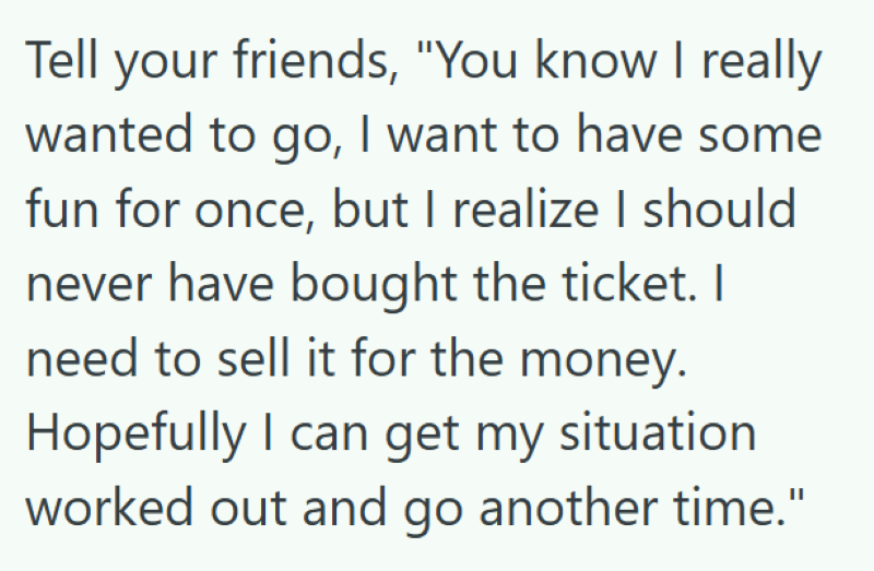 Tell your friends, "You know I really wanted to go, I want to have some fun for once, but I realize I should never have bought the ticket. I need to sell it for the money. Hopefully I can get my situation worked out and go another time."