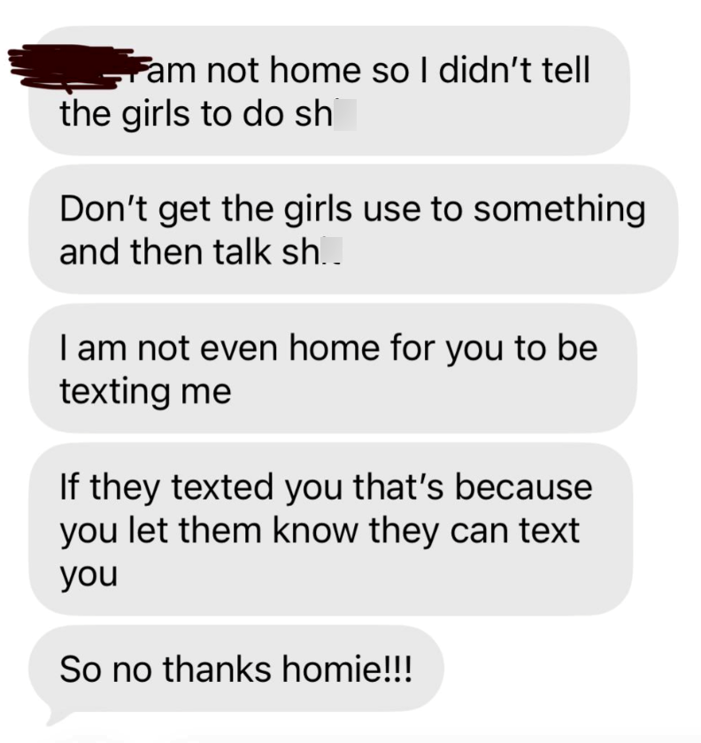 Fam not home so I didn't tell the girls to do sh Don't get the girls use to something and then talk sh.. I am not even home for you to be texting me If they texted you that's because you let them know they can text you So no thanks homie!!!