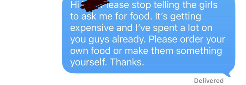 Hi Tease stop telling the girls to ask me for food. It's getting expensive and I've spent a lot on you guys already. Please order your own food or make them something yourself. Thanks. Delivered