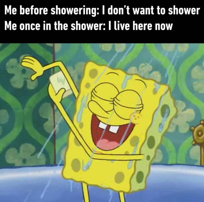 Me before showering: I don't want to shower Me once in the shower: I live here now