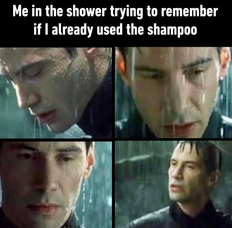 Me in the shower trying to remember if I already used the shampoo