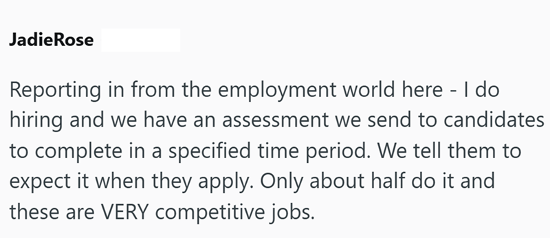 Jadie Rose Reporting in from the employment world here - I do hiring and we have an assessment we send to candidates to complete in a specified time period. We tell them to expect it when they apply. Only about half do it and these are VERY competitive jobs.