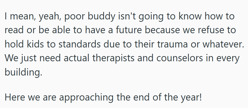 I mean, yeah, poor buddy isn't going to know how to read or be able to have a future because we refuse to hold kids to standards due to their trauma or whatever. We just need actual therapists and counselors in every building. Here we are approaching the end of the year!
