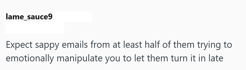 lame_sauce9 Expect sappy emails from at least half of them trying to emotionally manipulate you to let them turn it in late