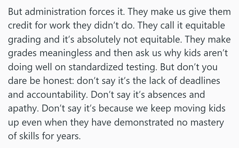 But administration forces it. They make us give them credit for work they didn't do. They call it equitable grading and it's absolutely not equitable. They make grades meaningless and then ask us why kids aren't doing well on standardized testing. But don't you dare be honest: don't say it's the lack of deadlines and accountability. Don't say it's absences and apathy. Don't say it's because we keep moving kids up even when they have demonstrated no mastery of skills for years.